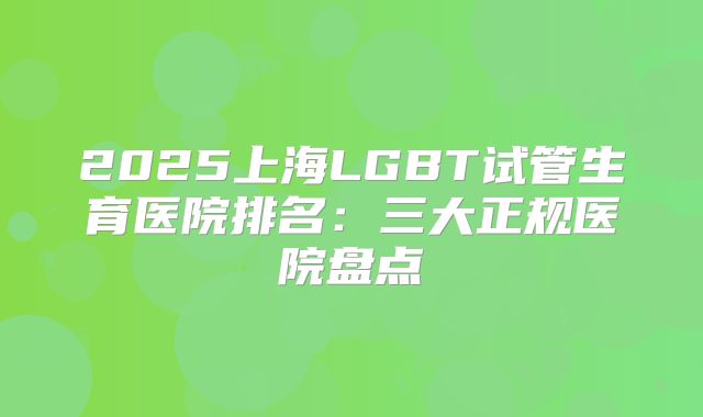 2025上海LGBT试管生育医院排名：三大正规医院盘点