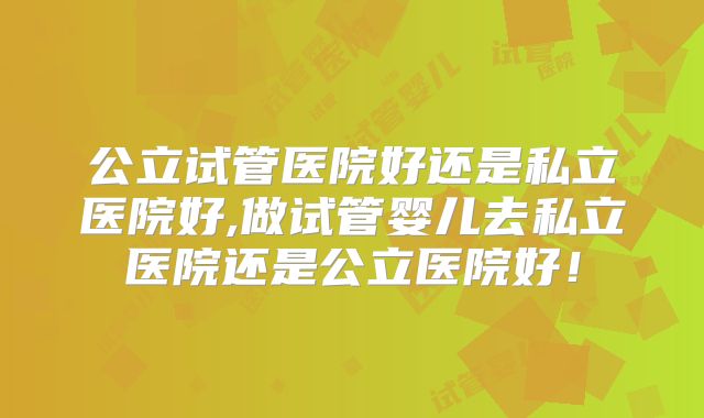 公立试管医院好还是私立医院好,做试管婴儿去私立医院还是公立医院好！