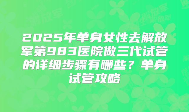 2025年单身女性去解放军第983医院做三代试管的详细步骤有哪些?单身试管攻略