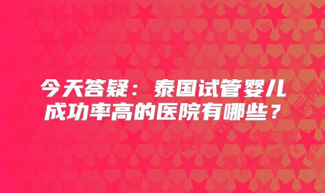 今天答疑：泰国试管婴儿成功率高的医院有哪些？