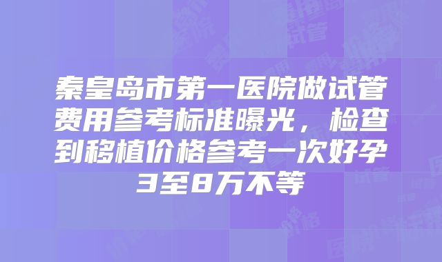 秦皇岛市第一医院做试管费用参考标准曝光，检查到移植价格参考一次好孕3至8万不等