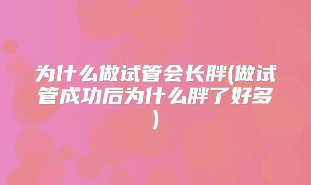 为什么做试管会长胖(做试管成功后为什么胖了好多)