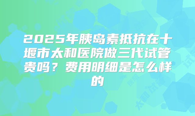 2025年胰岛素抵抗在十堰市太和医院做三代试管贵吗？费用明细是怎么样的
