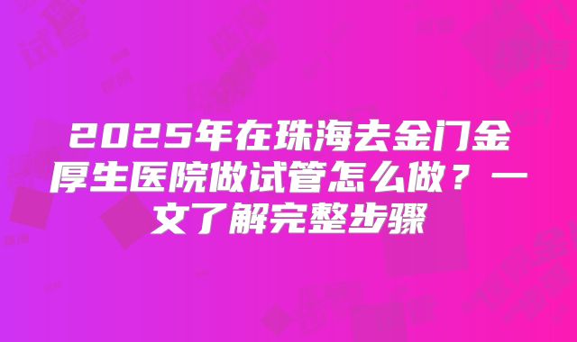 2025年在珠海去金门金厚生医院做试管怎么做？一文了解完整步骤