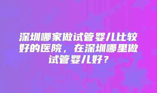 深圳哪家做试管婴儿比较好的医院，在深圳哪里做试管婴儿好？