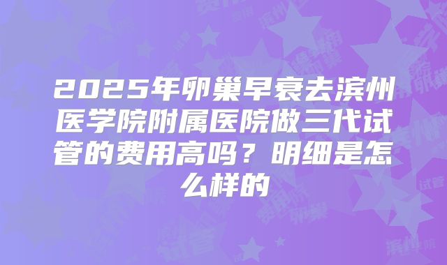 2025年卵巢早衰去滨州医学院附属医院做三代试管的费用高吗?明细是怎么样的