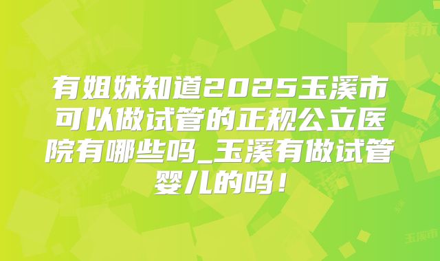 有姐妹知道2025玉溪市可以做试管的正规公立医院有哪些吗_玉溪有做试管婴儿的吗!