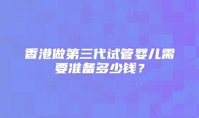 香港做第三代试管婴儿需要准备多少钱？