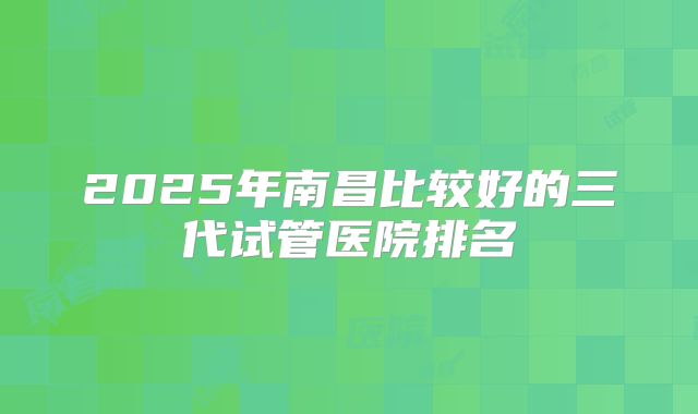 2025年南昌比较好的三代试管医院排名