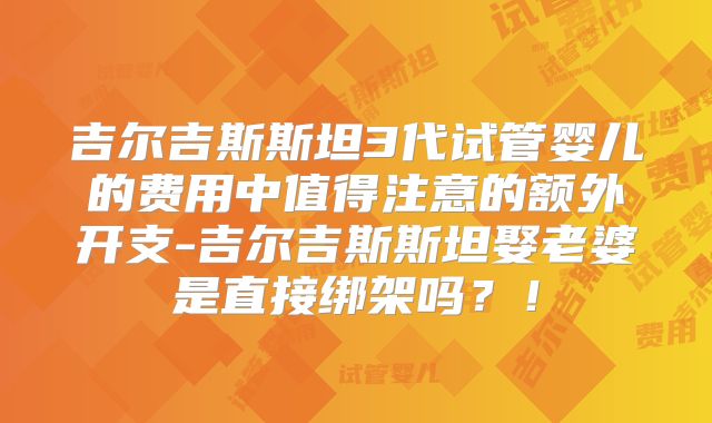 吉尔吉斯斯坦3代试管婴儿的费用中值得注意的额外开支-吉尔吉斯斯坦娶老婆是直接绑架吗？！