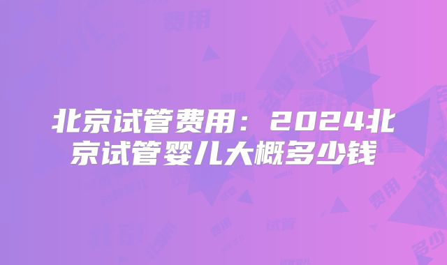 北京试管费用：2024北京试管婴儿大概多少钱
