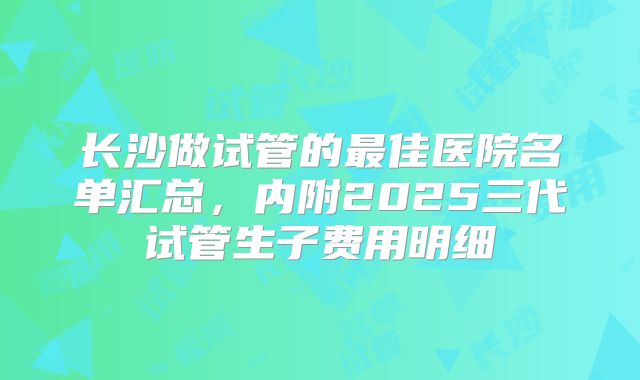 长沙做试管的最佳医院名单汇总，内附2025三代试管生子费用明细