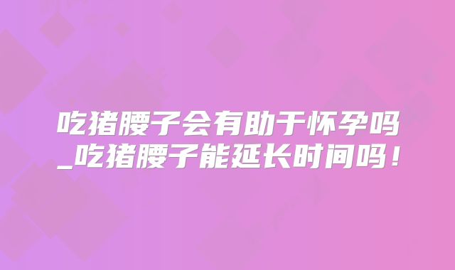 吃猪腰子会有助于怀孕吗_吃猪腰子能延长时间吗！