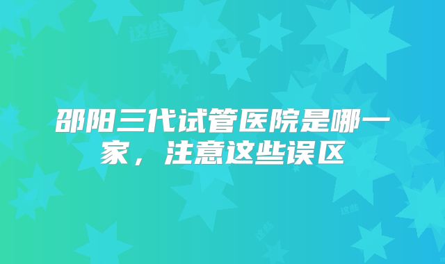 邵阳三代试管医院是哪一家，注意这些误区