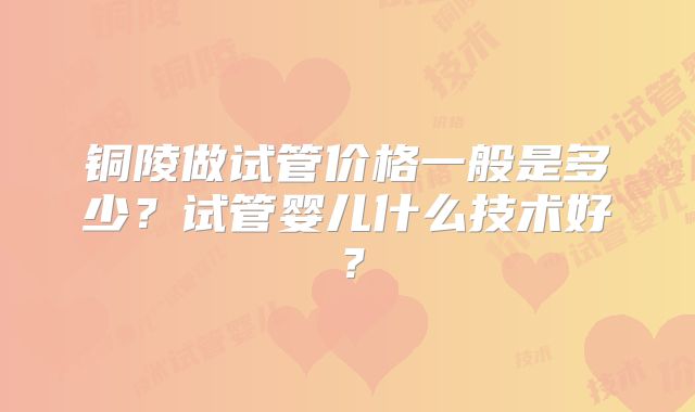 铜陵做试管价格一般是多少？试管婴儿什么技术好？