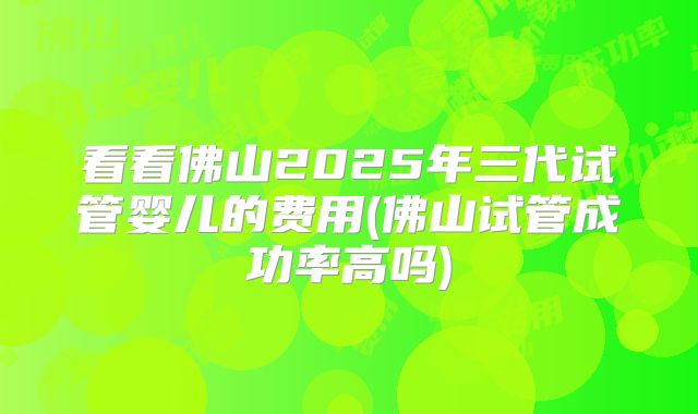 看看佛山2025年三代试管婴儿的费用(佛山试管成功率高吗)
