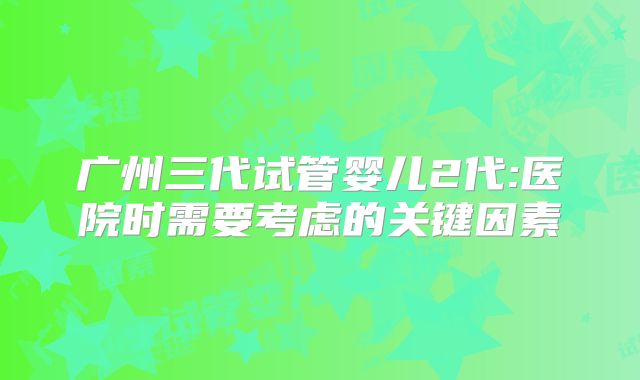 广州三代试管婴儿2代:医院时需要考虑的关键因素