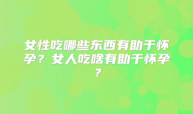 女性吃哪些东西有助于怀孕？女人吃啥有助于怀孕？