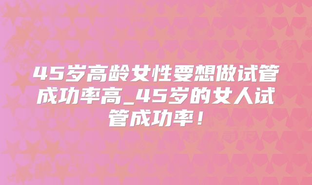 45岁高龄女性要想做试管成功率高_45岁的女人试管成功率！