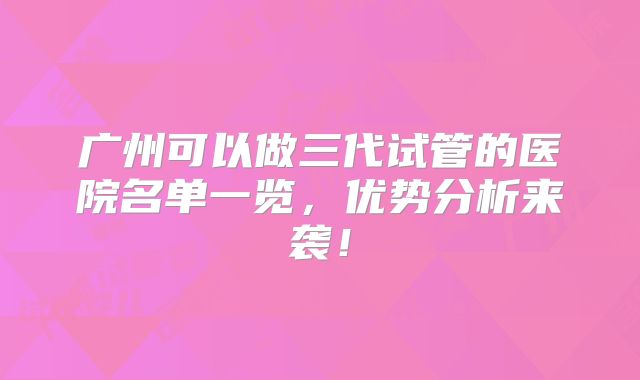 广州可以做三代试管的医院名单一览,优势分析来袭!