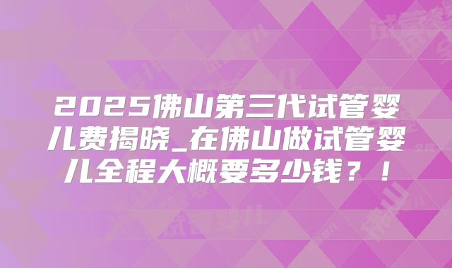 2025佛山第三代试管婴儿费揭晓_在佛山做试管婴儿全程大概要多少钱？！
