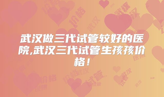 武汉做三代试管较好的医院,武汉三代试管生孩孩价格！