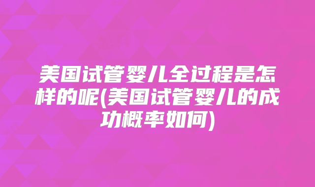 美国试管婴儿全过程是怎样的呢(美国试管婴儿的成功概率如何)