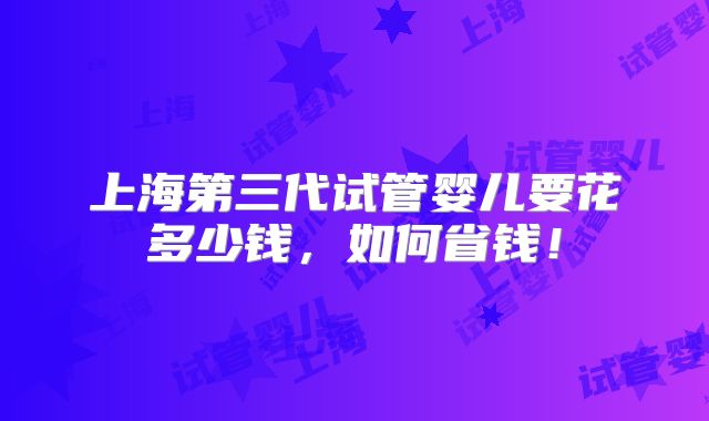 上海第三代试管婴儿要花多少钱,如何省钱!