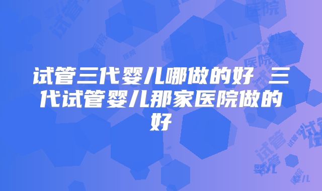 试管三代婴儿哪做的好 三代试管婴儿那家医院做的好