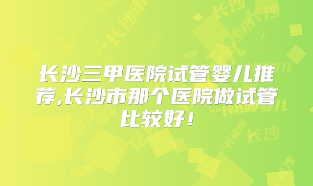 长沙三甲医院试管婴儿推荐,长沙市那个医院做试管比较好!