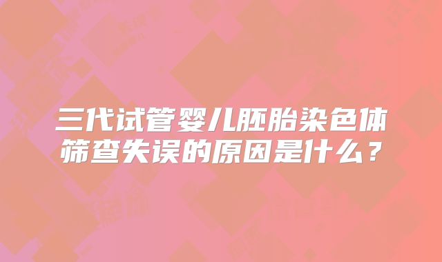 三代试管婴儿胚胎染色体筛查失误的原因是什么？