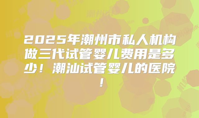 2025年潮州市私人机构做三代试管婴儿费用是多少!潮汕试管婴儿的医院!