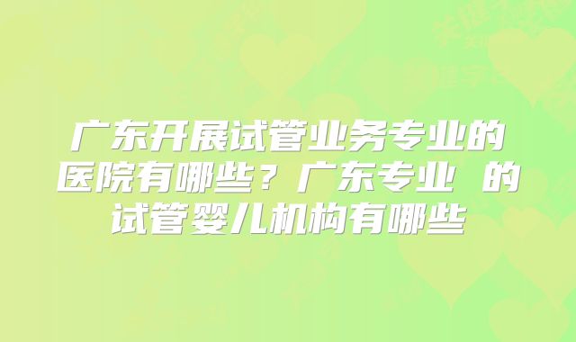 广东开展试管业务专业的医院有哪些？广东专业 的试管婴儿机构有哪些