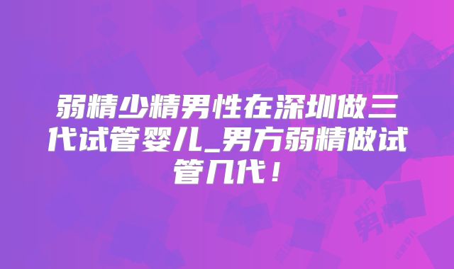 弱精少精男性在深圳做三代试管婴儿_男方弱精做试管几代！