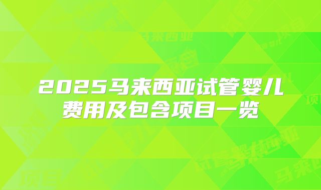 2025马来西亚试管婴儿费用及包含项目一览