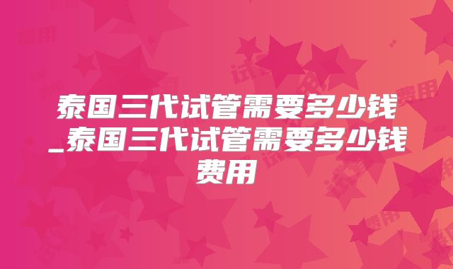 泰国三代试管需要多少钱_泰国三代试管需要多少钱费用