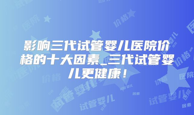 影响三代试管婴儿医院价格的十大因素_三代试管婴儿更健康！
