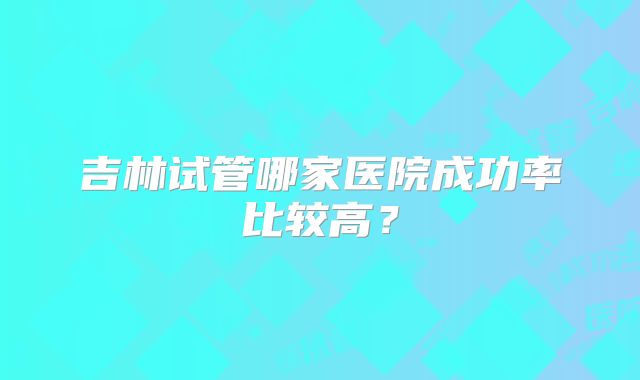 吉林试管哪家医院成功率比较高？