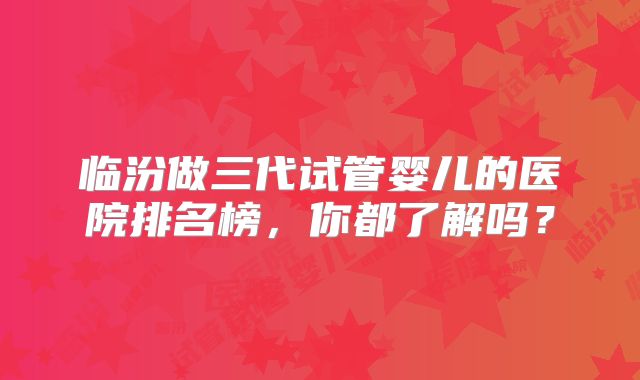 临汾做三代试管婴儿的医院排名榜,你都了解吗?