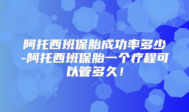 阿托西班保胎成功率多少-阿托西班保胎一个疗程可以管多久！