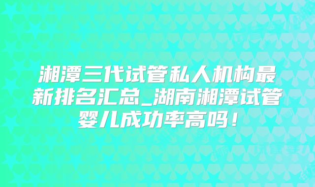湘潭三代试管私人机构最新排名汇总_湖南湘潭试管婴儿成功率高吗！