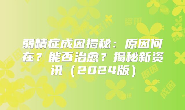 弱精症成因揭秘：原因何在？能否治愈？揭秘新资讯（2024版）