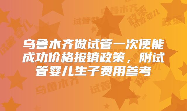 乌鲁木齐做试管一次便能成功价格报销政策，附试管婴儿生子费用参考