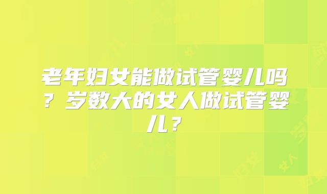 老年妇女能做试管婴儿吗？岁数大的女人做试管婴儿？