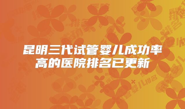昆明三代试管婴儿成功率高的医院排名已更新