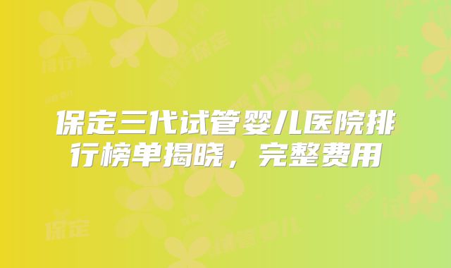 保定三代试管婴儿医院排行榜单揭晓，完整费用
