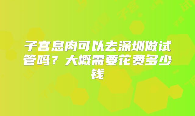 子宫息肉可以去深圳做试管吗？大概需要花费多少钱