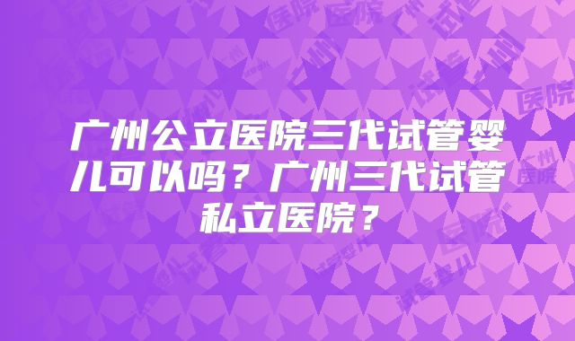 广州公立医院三代试管婴儿可以吗？广州三代试管私立医院？