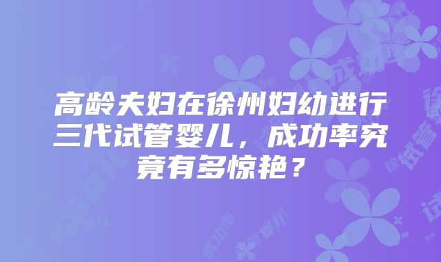 高龄夫妇在徐州妇幼进行三代试管婴儿,成功率究竟有多惊艳?