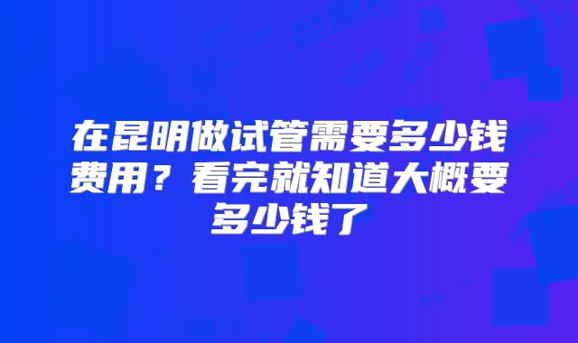 在昆明做试管需要多少钱费用？看完就知道大概要多少钱了
